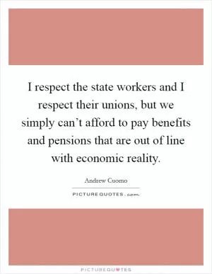 I respect the state workers and I respect their unions, but we simply can’t afford to pay benefits and pensions that are out of line with economic reality Picture Quote #1