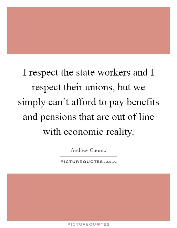I respect the state workers and I respect their unions, but we simply can't afford to pay benefits and pensions that are out of line with economic reality. Picture Quote #1