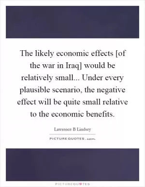 The likely economic effects [of the war in Iraq] would be relatively small... Under every plausible scenario, the negative effect will be quite small relative to the economic benefits Picture Quote #1