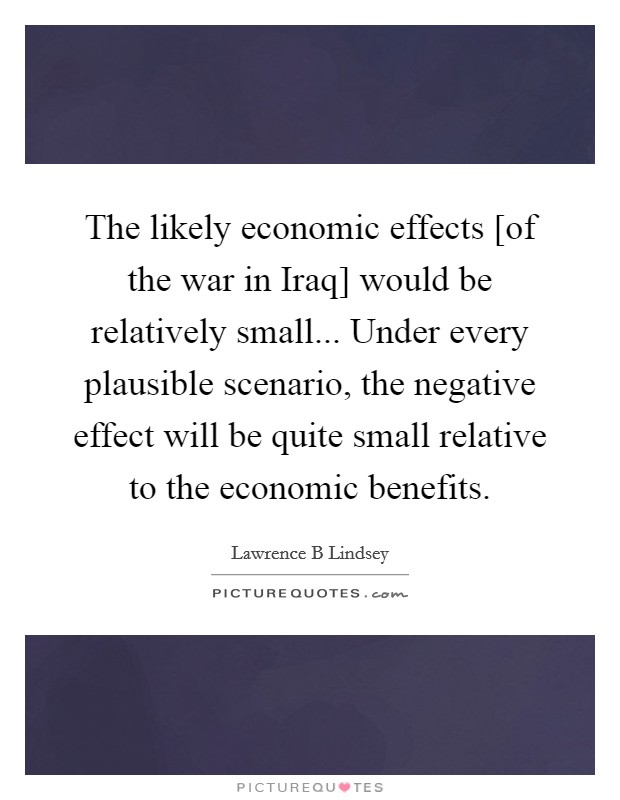 The likely economic effects [of the war in Iraq] would be relatively small... Under every plausible scenario, the negative effect will be quite small relative to the economic benefits. Picture Quote #1
