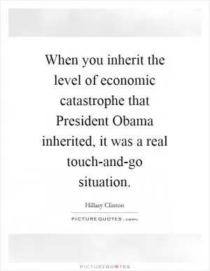 When you inherit the level of economic catastrophe that President Obama inherited, it was a real touch-and-go situation Picture Quote #1
