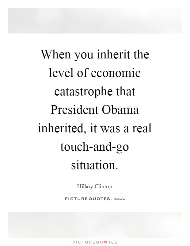 When you inherit the level of economic catastrophe that President Obama inherited, it was a real touch-and-go situation. Picture Quote #1