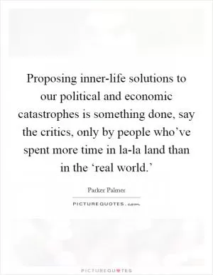Proposing inner-life solutions to our political and economic catastrophes is something done, say the critics, only by people who’ve spent more time in la-la land than in the ‘real world.’ Picture Quote #1