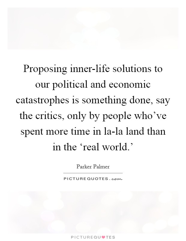 Proposing inner-life solutions to our political and economic catastrophes is something done, say the critics, only by people who've spent more time in la-la land than in the ‘real world.' Picture Quote #1
