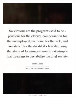 So virtuous are the programs said to be - pensions for the elderly, compensation for the unemployed, medicine for the sick, and assistance for the disabled - few dare ring the alarm of looming economic catastrophe that threatens to destabilize the civil society Picture Quote #1