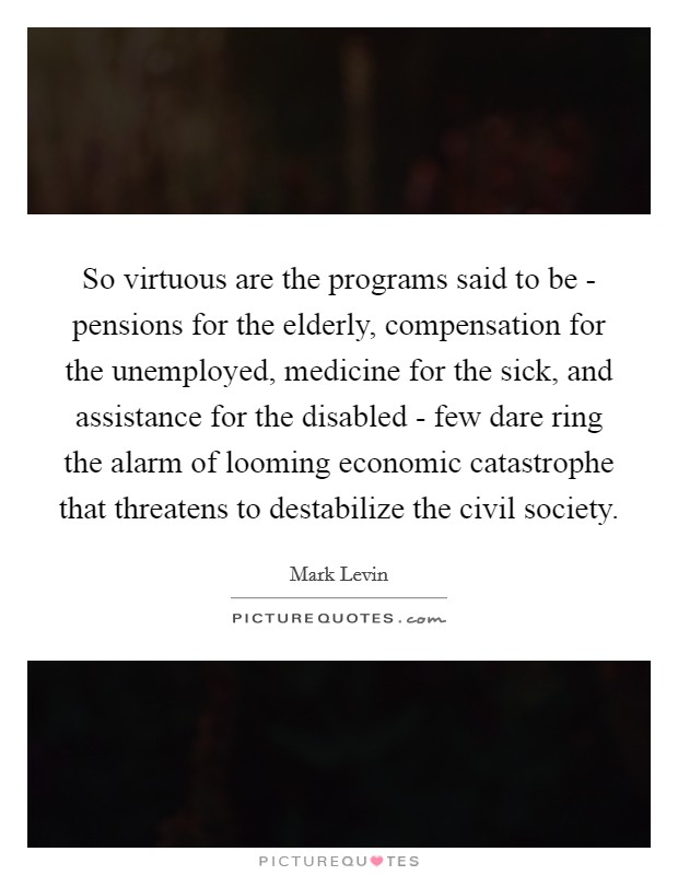 So virtuous are the programs said to be - pensions for the elderly, compensation for the unemployed, medicine for the sick, and assistance for the disabled - few dare ring the alarm of looming economic catastrophe that threatens to destabilize the civil society. Picture Quote #1