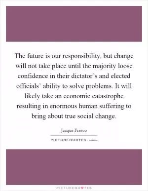The future is our responsibility, but change will not take place until the majority loose confidence in their dictator’s and elected officials’ ability to solve problems. It will likely take an economic catastrophe resulting in enormous human suffering to bring about true social change Picture Quote #1