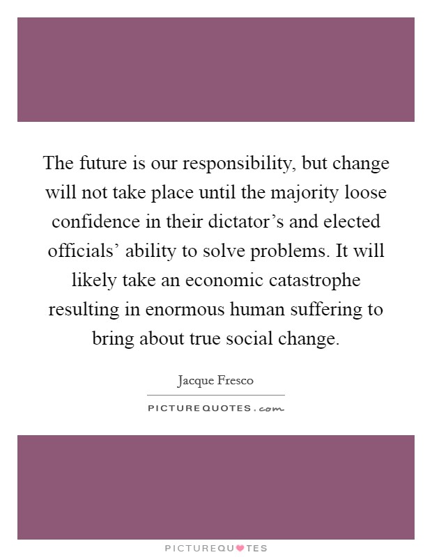 The future is our responsibility, but change will not take place until the majority loose confidence in their dictator's and elected officials' ability to solve problems. It will likely take an economic catastrophe resulting in enormous human suffering to bring about true social change. Picture Quote #1