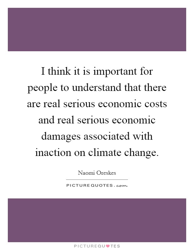 I think it is important for people to understand that there are real serious economic costs and real serious economic damages associated with inaction on climate change. Picture Quote #1