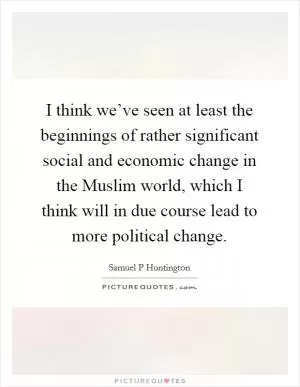 I think we’ve seen at least the beginnings of rather significant social and economic change in the Muslim world, which I think will in due course lead to more political change Picture Quote #1
