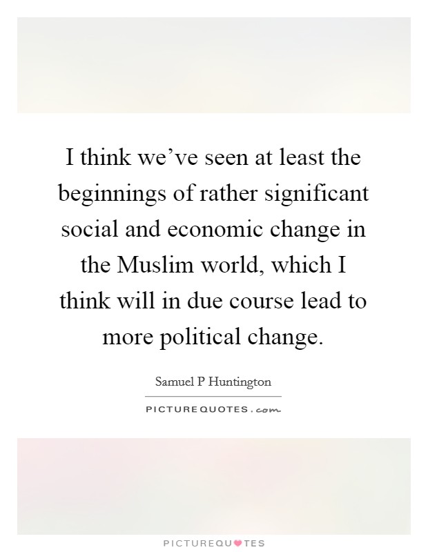 I think we've seen at least the beginnings of rather significant social and economic change in the Muslim world, which I think will in due course lead to more political change. Picture Quote #1