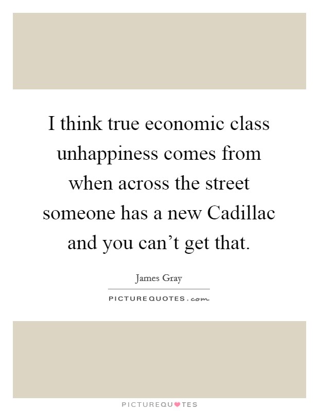 I think true economic class unhappiness comes from when across the street someone has a new Cadillac and you can't get that. Picture Quote #1