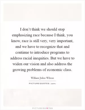 I don’t think we should stop emphasizing race because I think, you know, race is still very, very important, and we have to recognize that and continue to introduce programs to address racial inequities. But we have to widen our vision and also address the growing problems of economic class Picture Quote #1