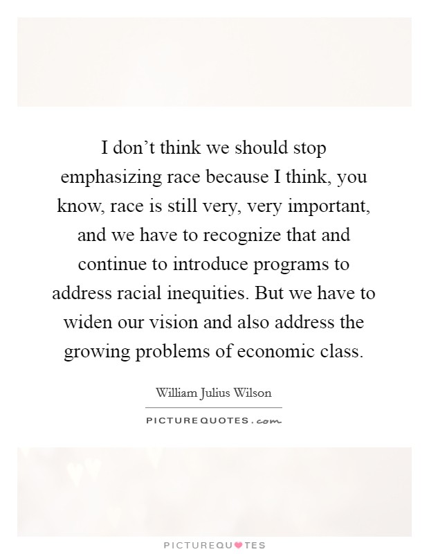I don't think we should stop emphasizing race because I think, you know, race is still very, very important, and we have to recognize that and continue to introduce programs to address racial inequities. But we have to widen our vision and also address the growing problems of economic class. Picture Quote #1