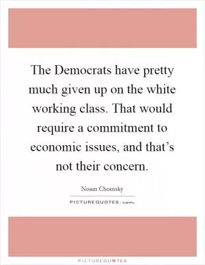 The Democrats have pretty much given up on the white working class. That would require a commitment to economic issues, and that’s not their concern Picture Quote #1