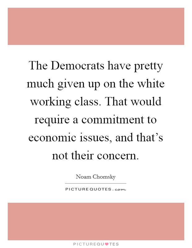 The Democrats have pretty much given up on the white working class. That would require a commitment to economic issues, and that's not their concern. Picture Quote #1