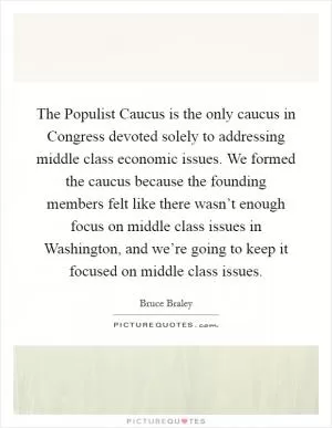 The Populist Caucus is the only caucus in Congress devoted solely to addressing middle class economic issues. We formed the caucus because the founding members felt like there wasn’t enough focus on middle class issues in Washington, and we’re going to keep it focused on middle class issues Picture Quote #1