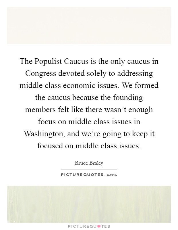 The Populist Caucus is the only caucus in Congress devoted solely to addressing middle class economic issues. We formed the caucus because the founding members felt like there wasn't enough focus on middle class issues in Washington, and we're going to keep it focused on middle class issues. Picture Quote #1