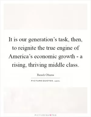 It is our generation’s task, then, to reignite the true engine of America’s economic growth - a rising, thriving middle class Picture Quote #1