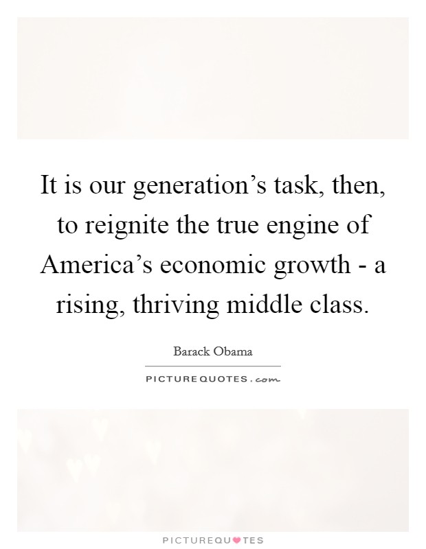 It is our generation's task, then, to reignite the true engine of America's economic growth - a rising, thriving middle class. Picture Quote #1