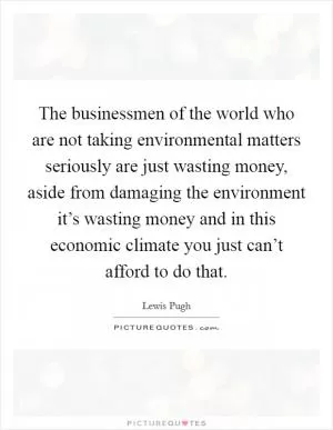The businessmen of the world who are not taking environmental matters seriously are just wasting money, aside from damaging the environment it’s wasting money and in this economic climate you just can’t afford to do that Picture Quote #1