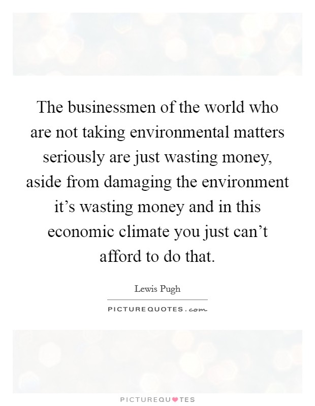 The businessmen of the world who are not taking environmental matters seriously are just wasting money, aside from damaging the environment it's wasting money and in this economic climate you just can't afford to do that. Picture Quote #1