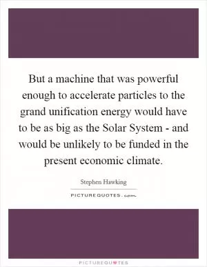 But a machine that was powerful enough to accelerate particles to the grand unification energy would have to be as big as the Solar System - and would be unlikely to be funded in the present economic climate Picture Quote #1