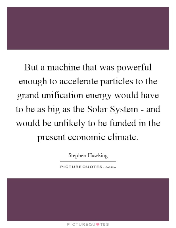 But a machine that was powerful enough to accelerate particles to the grand unification energy would have to be as big as the Solar System - and would be unlikely to be funded in the present economic climate. Picture Quote #1