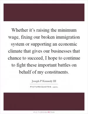 Whether it’s raising the minimum wage, fixing our broken immigration system or supporting an economic climate that gives our businesses that chance to succeed, I hope to continue to fight these important battles on behalf of my constituents Picture Quote #1