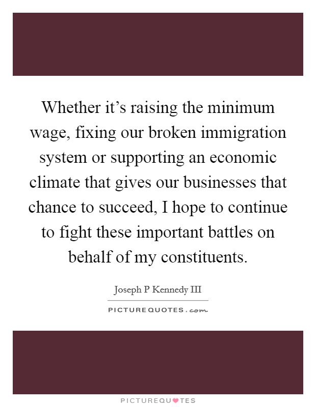 Whether it's raising the minimum wage, fixing our broken immigration system or supporting an economic climate that gives our businesses that chance to succeed, I hope to continue to fight these important battles on behalf of my constituents. Picture Quote #1