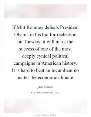 If Mitt Romney defeats President Obama in his bid for reelection on Tuesday, it will mark the success of one of the most deeply cynical political campaigns in American history. It is hard to beat an incumbent no matter the economic climate Picture Quote #1