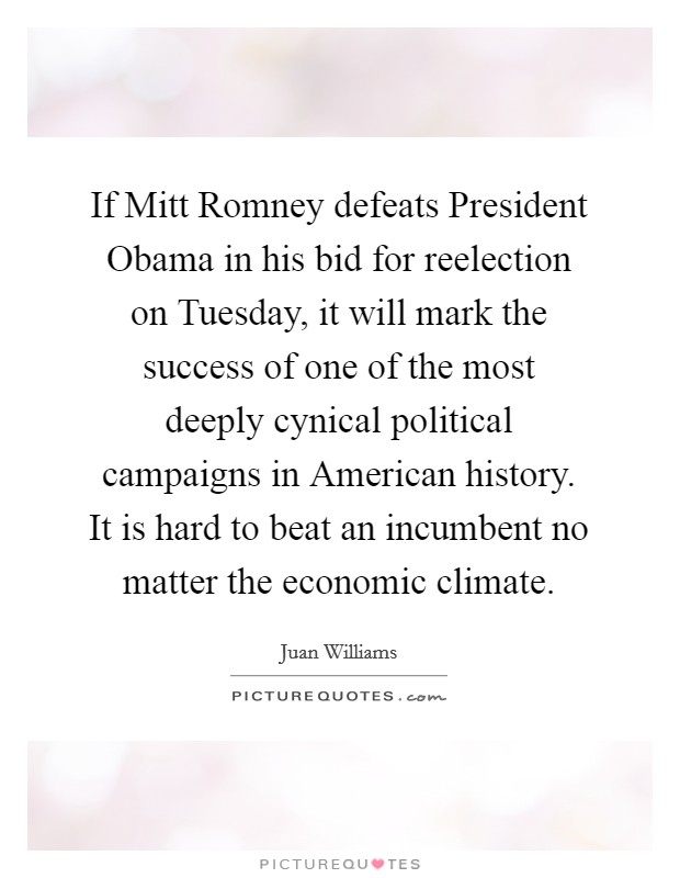 If Mitt Romney defeats President Obama in his bid for reelection on Tuesday, it will mark the success of one of the most deeply cynical political campaigns in American history. It is hard to beat an incumbent no matter the economic climate. Picture Quote #1