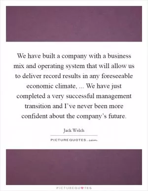 We have built a company with a business mix and operating system that will allow us to deliver record results in any foreseeable economic climate, ... We have just completed a very successful management transition and I’ve never been more confident about the company’s future Picture Quote #1
