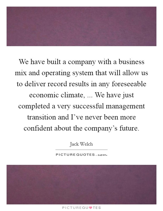We have built a company with a business mix and operating system that will allow us to deliver record results in any foreseeable economic climate, ... We have just completed a very successful management transition and I've never been more confident about the company's future. Picture Quote #1