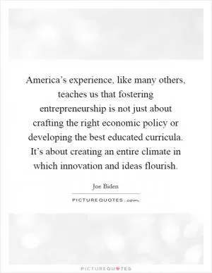 America’s experience, like many others, teaches us that fostering entrepreneurship is not just about crafting the right economic policy or developing the best educated curricula. It’s about creating an entire climate in which innovation and ideas flourish Picture Quote #1