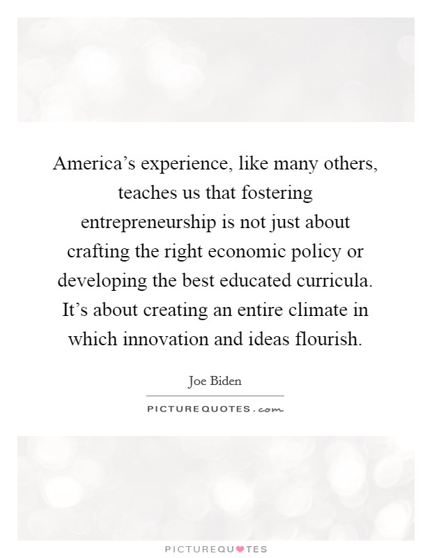 America's experience, like many others, teaches us that fostering entrepreneurship is not just about crafting the right economic policy or developing the best educated curricula. It's about creating an entire climate in which innovation and ideas flourish. Picture Quote #1