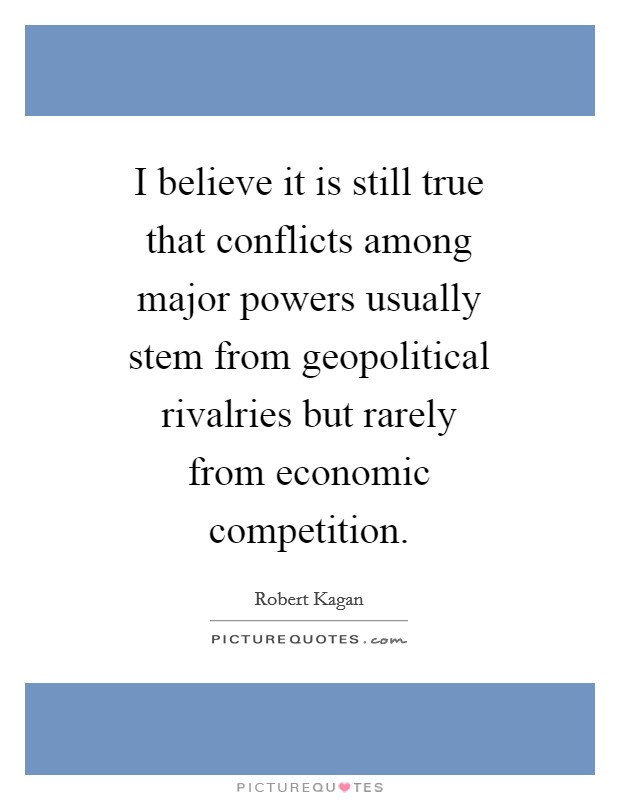 I believe it is still true that conflicts among major powers usually stem from geopolitical rivalries but rarely from economic competition. Picture Quote #1