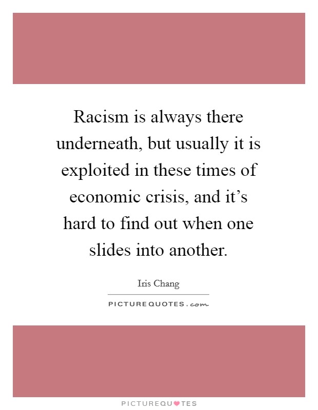 Racism is always there underneath, but usually it is exploited in these times of economic crisis, and it's hard to find out when one slides into another. Picture Quote #1