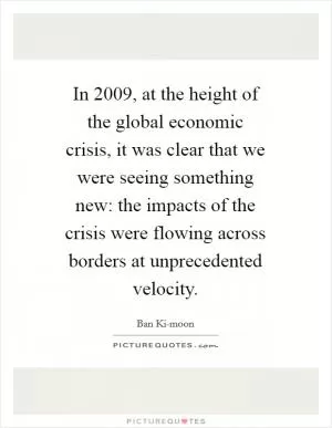 In 2009, at the height of the global economic crisis, it was clear that we were seeing something new: the impacts of the crisis were flowing across borders at unprecedented velocity Picture Quote #1