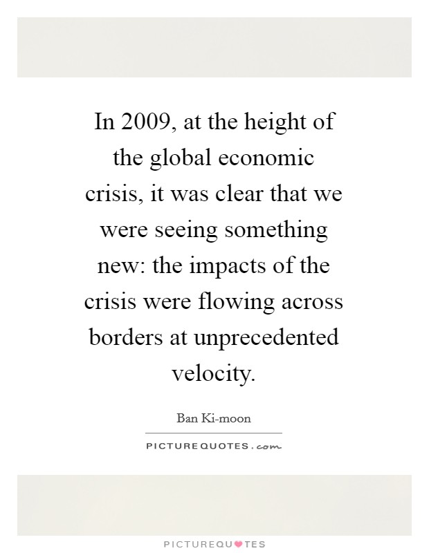 In 2009, at the height of the global economic crisis, it was clear that we were seeing something new: the impacts of the crisis were flowing across borders at unprecedented velocity. Picture Quote #1