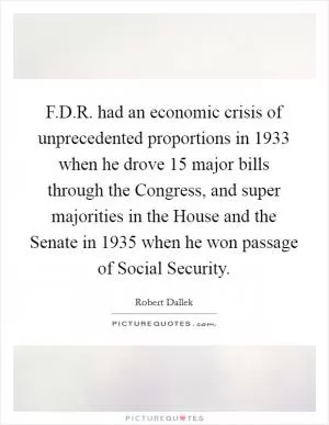 F.D.R. had an economic crisis of unprecedented proportions in 1933 when he drove 15 major bills through the Congress, and super majorities in the House and the Senate in 1935 when he won passage of Social Security Picture Quote #1