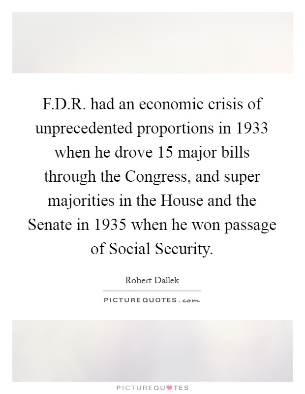 F.D.R. had an economic crisis of unprecedented proportions in 1933 when he drove 15 major bills through the Congress, and super majorities in the House and the Senate in 1935 when he won passage of Social Security. Picture Quote #1
