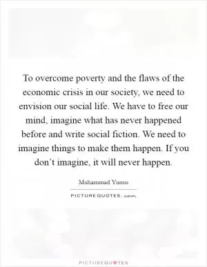 To overcome poverty and the flaws of the economic crisis in our society, we need to envision our social life. We have to free our mind, imagine what has never happened before and write social fiction. We need to imagine things to make them happen. If you don’t imagine, it will never happen Picture Quote #1