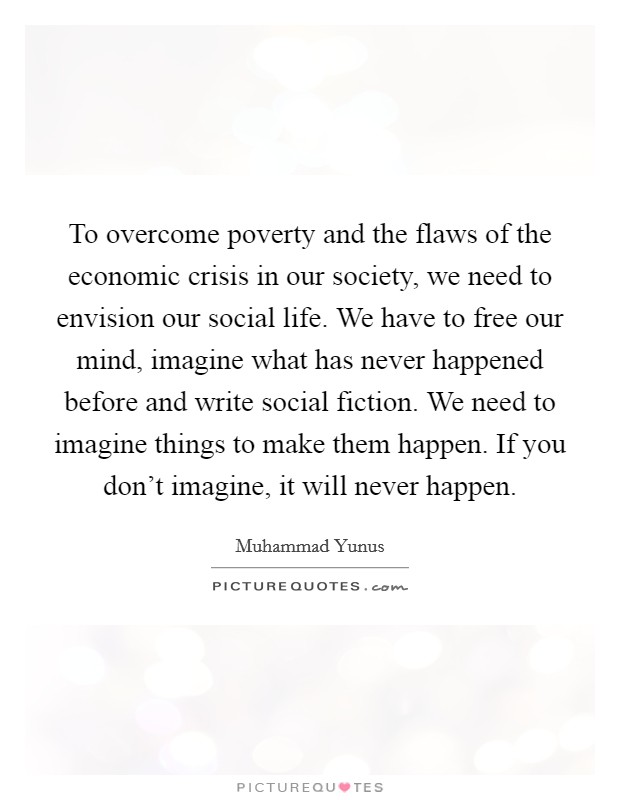 To overcome poverty and the flaws of the economic crisis in our society, we need to envision our social life. We have to free our mind, imagine what has never happened before and write social fiction. We need to imagine things to make them happen. If you don't imagine, it will never happen. Picture Quote #1