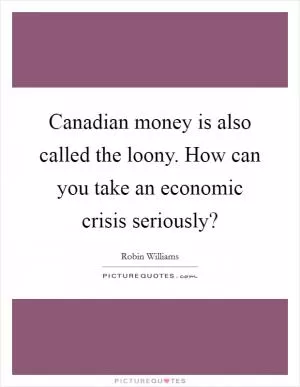 Canadian money is also called the loony. How can you take an economic crisis seriously? Picture Quote #1