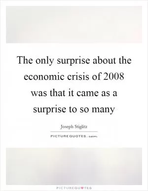 The only surprise about the economic crisis of 2008 was that it came as a surprise to so many Picture Quote #1