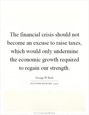 The financial crisis should not become an excuse to raise taxes, which would only undermine the economic growth required to regain our strength Picture Quote #1