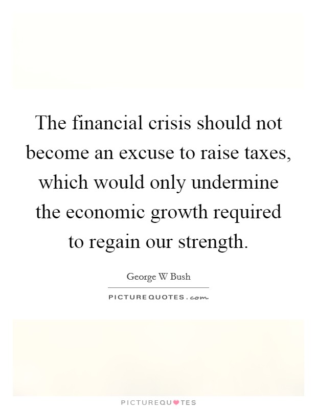 The financial crisis should not become an excuse to raise taxes, which would only undermine the economic growth required to regain our strength. Picture Quote #1