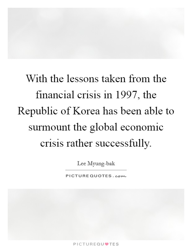 With the lessons taken from the financial crisis in 1997, the Republic of Korea has been able to surmount the global economic crisis rather successfully. Picture Quote #1