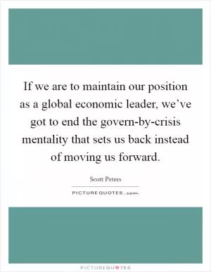 If we are to maintain our position as a global economic leader, we’ve got to end the govern-by-crisis mentality that sets us back instead of moving us forward Picture Quote #1